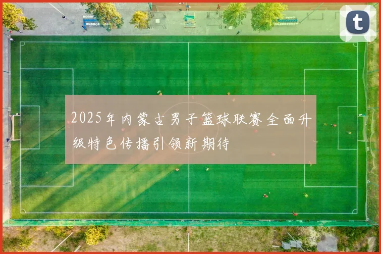 2025年内蒙古男子篮球联赛全面升级特色传播引领新期待