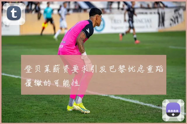 登贝莱薪资要求引发巴黎忧虑重蹈覆辙的可能性