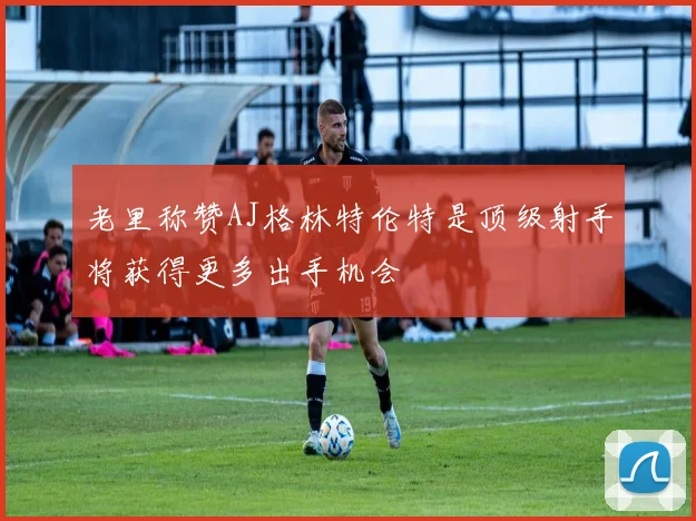 老里称赞AJ格林特伦特是顶级射手将获得更多出手机会