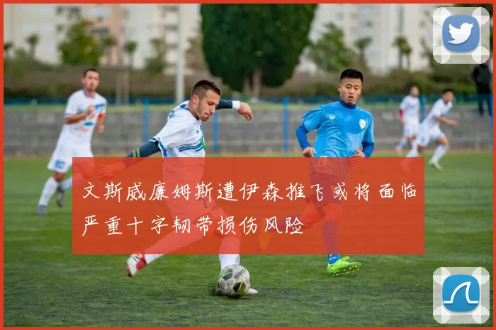 文斯威廉姆斯遭伊森推飞或将面临严重十字韧带损伤风险