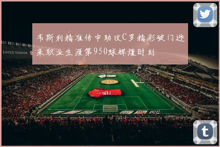 韦斯利精准传中助攻C罗精彩破门迎来职业生涯第950球辉煌时刻