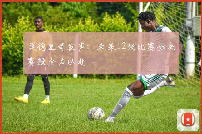 莫德里奇发声：未来12场比赛如决赛般全力以赴