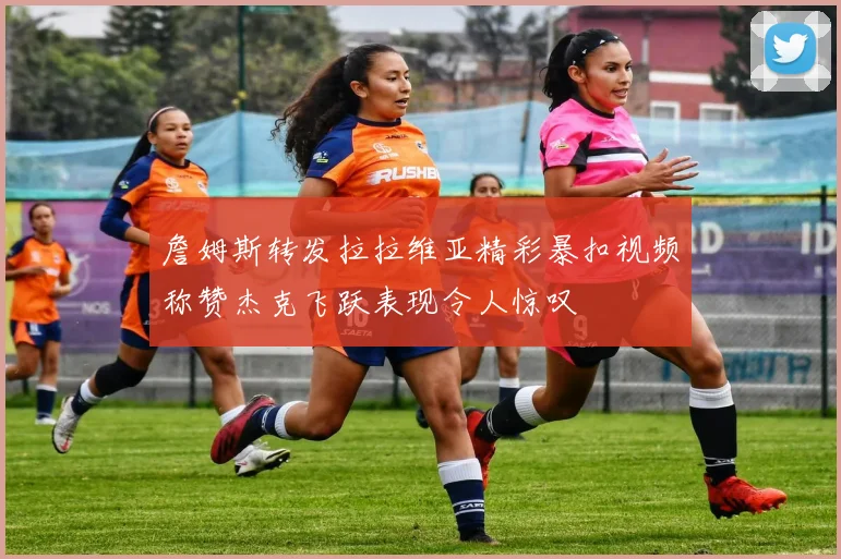 詹姆斯转发拉拉维亚精彩暴扣视频称赞杰克飞跃表现令人惊叹