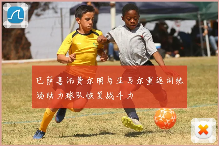 巴萨喜讯费尔明与亚马尔重返训练场助力球队恢复战斗力