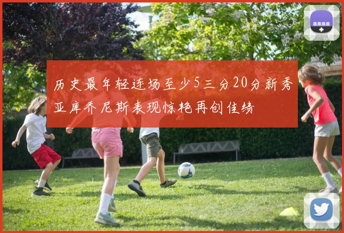 历史最年轻连场至少5三分20分新秀亚库乔尼斯表现惊艳再创佳绩