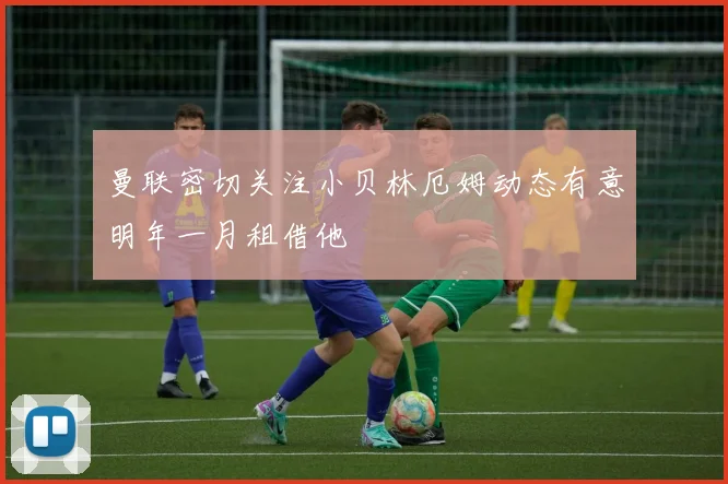 曼联密切关注小贝林厄姆动态有意明年一月租借他