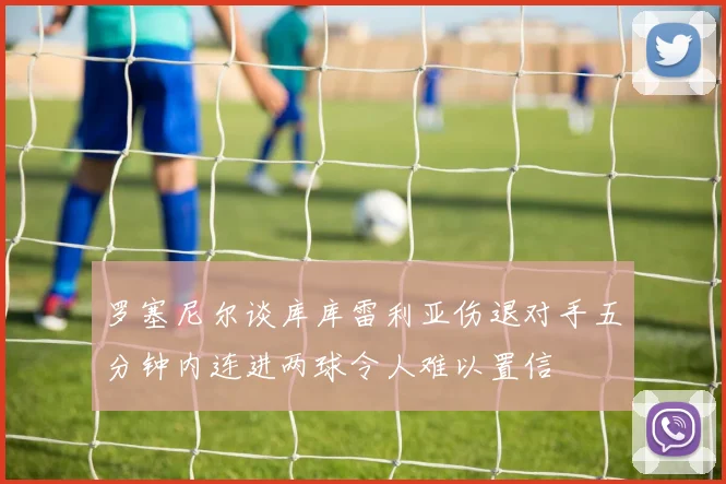 罗塞尼尔谈库库雷利亚伤退对手五分钟内连进两球令人难以置信