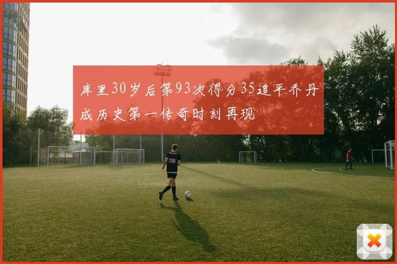 库里30岁后第93次得分35追平乔丹成历史第一传奇时刻再现