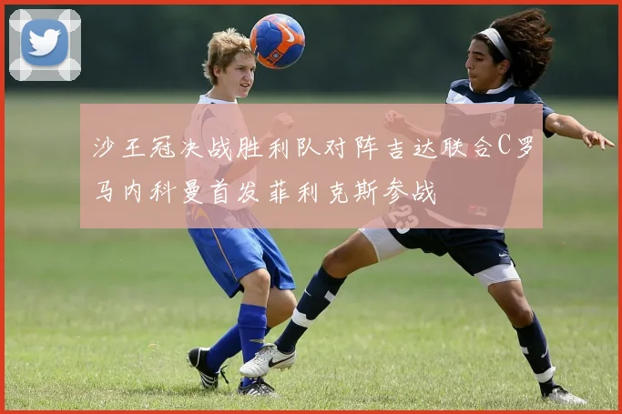 沙王冠决战胜利队对阵吉达联合C罗马内科曼首发菲利克斯参战