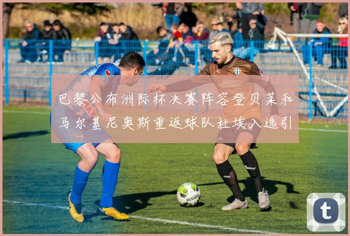 巴黎公布洲际杯决赛阵容登贝莱和马尔基尼奥斯重返球队杜埃入选引关注
