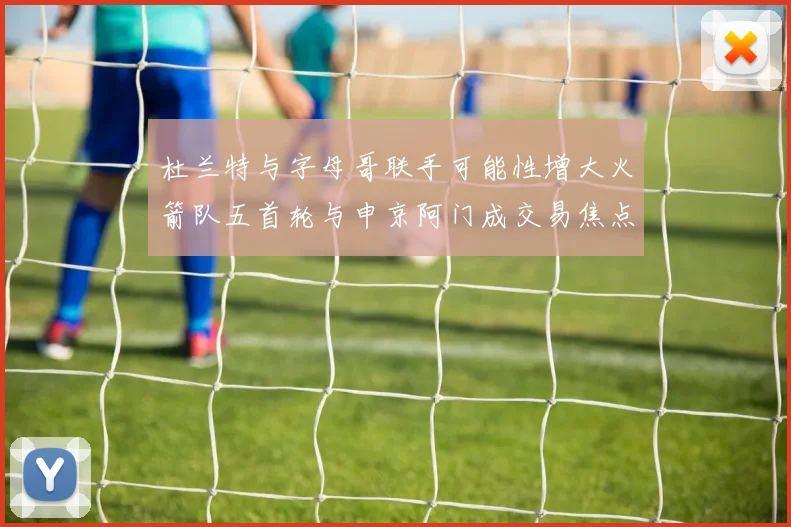 杜兰特与字母哥联手可能性增大火箭队五首轮与申京阿门成交易焦点