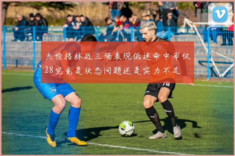 杰伦格林近三场表现低迷命中率仅28究竟是状态问题还是实力不足
