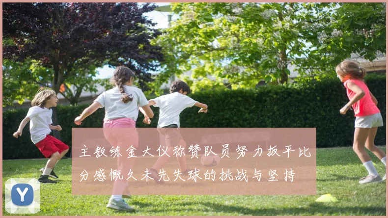 主教练金大仪称赞队员努力扳平比分感慨久未先失球的挑战与坚持