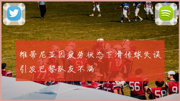维蒂尼亚因疲劳状态下滑传球失误引发巴黎队友不满