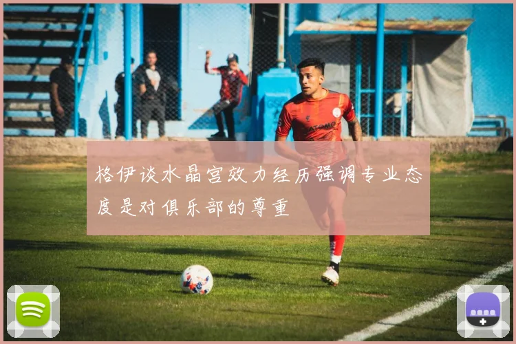 格伊谈水晶宫效力经历强调专业态度是对俱乐部的尊重