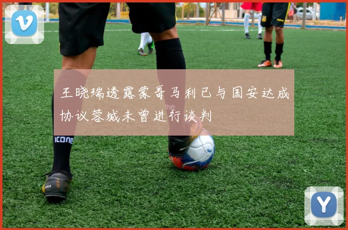 王晓瑞透露蒙哥马利已与国安达成协议蓉城未曾进行谈判