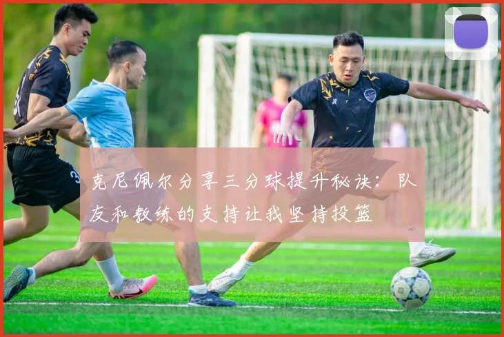 克尼佩尔分享三分球提升秘诀：队友和教练的支持让我坚持投篮