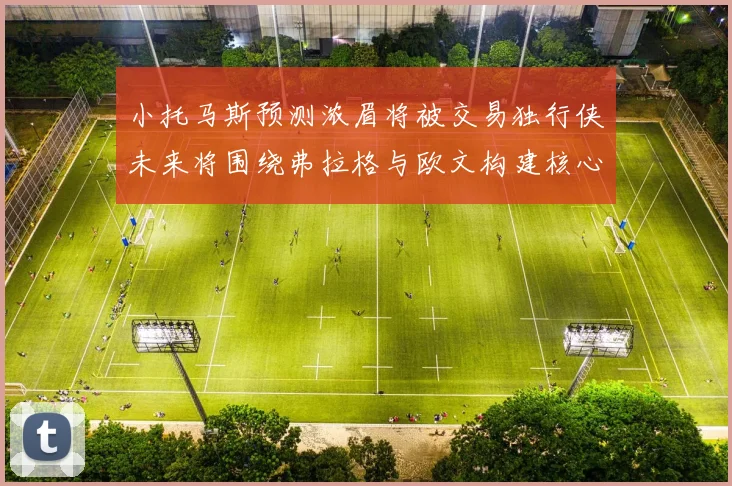 小托马斯预测浓眉将被交易独行侠未来将围绕弗拉格与欧文构建核心阵容