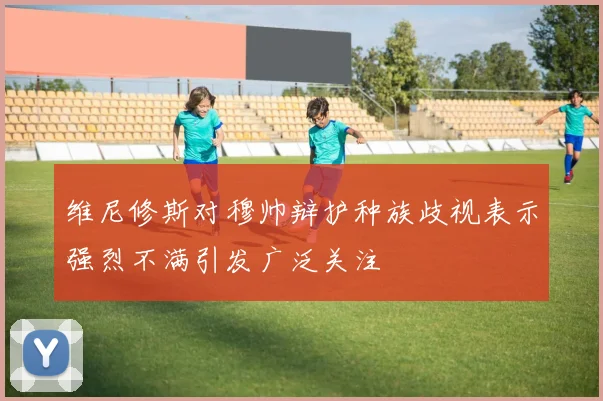 维尼修斯对穆帅辩护种族歧视表示强烈不满引发广泛关注