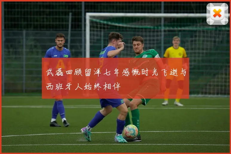 武磊回顾留洋七年感慨时光飞逝与西班牙人始终相伴